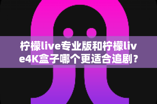 柠檬live专业版和柠檬live4K盒子哪个更适合追剧？全方位深度对比帮你选对追剧神器