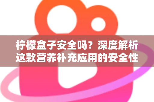 柠檬盒子安全吗？深度解析这款营养补充应用的安全性与使用指南