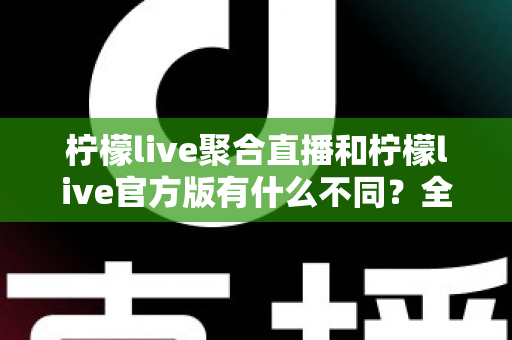 柠檬live聚合直播和柠檬live官方版有什么不同？全面解析两大版本差异，帮你选出最适合自己的观赛利器
