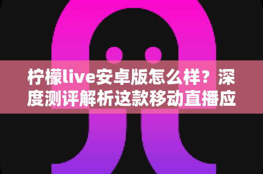 柠檬live安卓版怎么样？深度测评解析这款移动直播应用的真实体验与使用价值