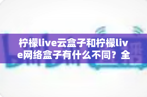 柠檬live云盒子和柠檬live网络盒子有什么不同?全面解析两款盒子的核心差异与选购指南 柠檬live云盒子和柠檬live网络盒子有什么不同?全面解析两款盒子的核心差异与选购指南