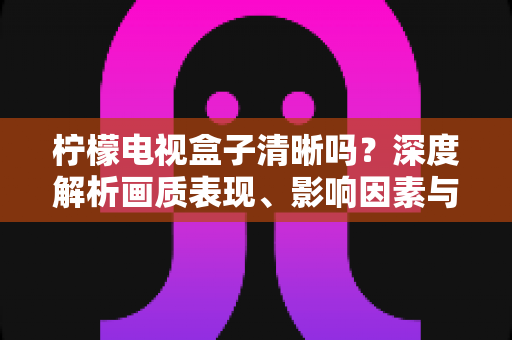 柠檬电视盒子清晰吗？深度解析画质表现、影响因素与实用优化技巧