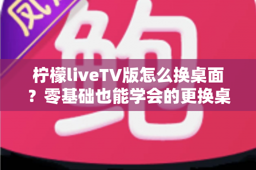 柠檬liveTV版怎么换桌面?零基础也能学会的更换桌面全攻略,让你轻松打造个性化电视界面 柠檬liveTV版怎么换桌面?零基础也能学会的更换桌面全攻略,让你轻松打造个性化电视界面