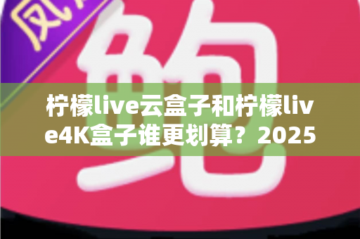 柠檬live云盒子和柠檬live4K盒子谁更划算?2025年最全深度对比与选购指南 柠檬live云盒子和柠檬live4K盒子谁更划算?2025年最全深度对比与选购指南