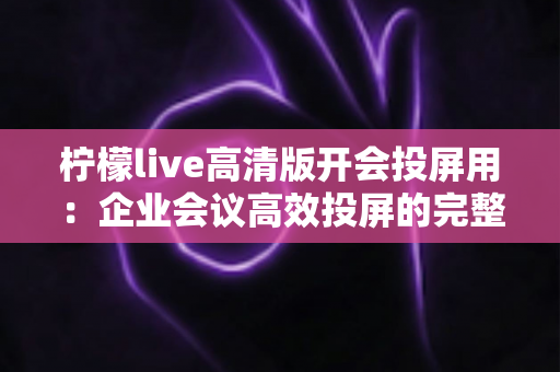 柠檬live高清版开会投屏用：企业会议高效投屏的完整使用指南与实战技巧
