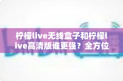 柠檬live无线盒子和柠檬live高清版谁更强？全方位深度对比评测，帮你一步选对版本