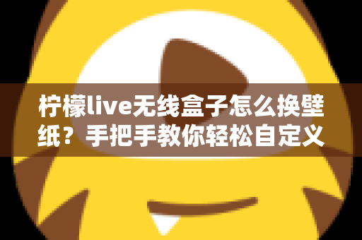 柠檬live无线盒子怎么换壁纸？手把手教你轻松自定义屏幕背景的完整教程