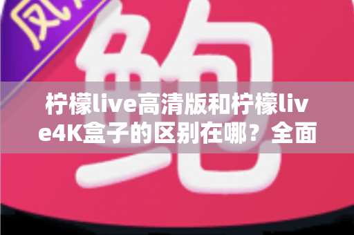 柠檬live高清版和柠檬live4K盒子的区别在哪？全面对比帮你选对家庭观影利器