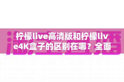 柠檬live高清版和柠檬live4K盒子的区别在哪？全面对比帮你选对家庭观影利器