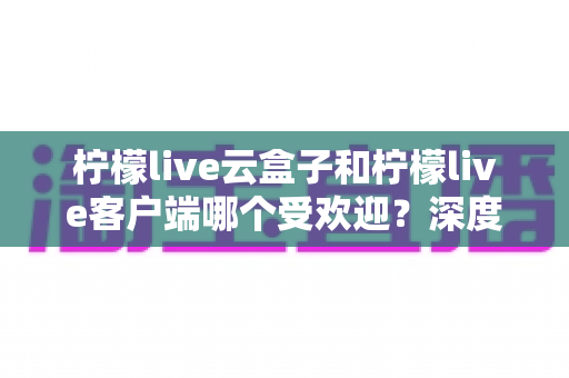 柠檬live云盒子和柠檬live客户端哪个受欢迎？深度对比分析帮你找到最佳观影选择