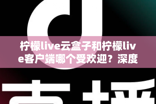 柠檬live云盒子和柠檬live客户端哪个受欢迎？深度对比分析帮你找到最佳观影选择