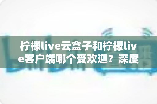 柠檬live云盒子和柠檬live客户端哪个受欢迎？深度对比分析帮你找到最佳观影选择