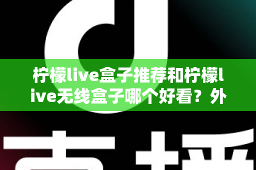 柠檬live盒子推荐和柠檬live无线盒子哪个好看？外观、性能与选购全攻略一文读懂