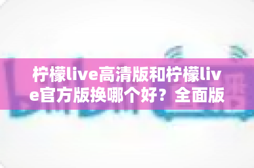 柠檬live高清版和柠檬live官方版换哪个好？全面版本对比与选择指南帮你做决定