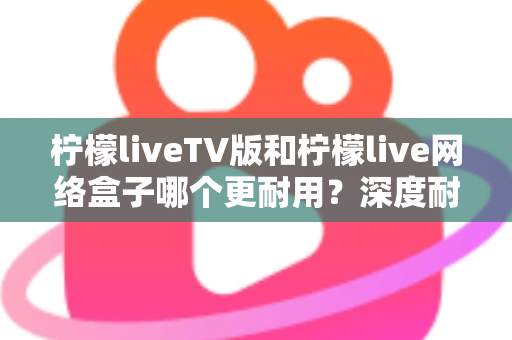 柠檬liveTV版和柠檬live网络盒子哪个更耐用？深度耐用性对比与选购实用指南