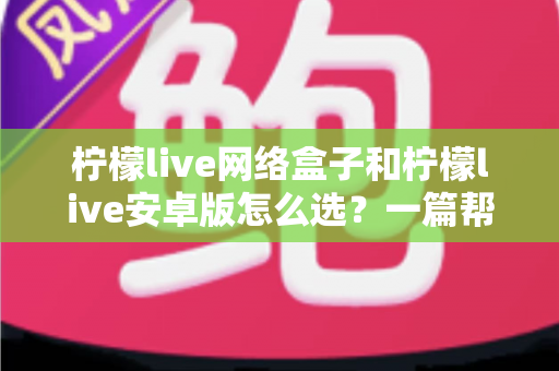 柠檬live网络盒子和柠檬live安卓版怎么选？一篇帮你理清思路的实用选购指南