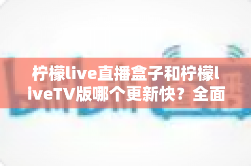 柠檬live直播盒子和柠檬liveTV版哪个更新快？全面对比解析帮你选对版本