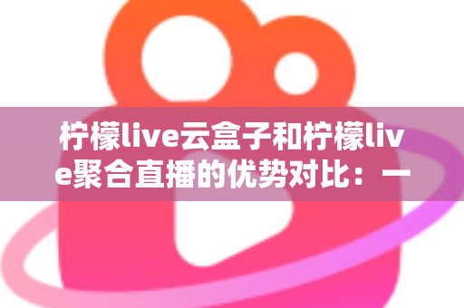柠檬live云盒子和柠檬live聚合直播的优势对比：一篇文章帮你选对观影方案