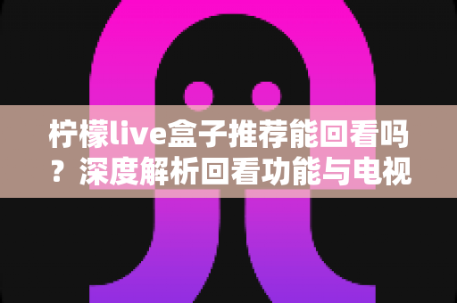 柠檬live盒子推荐能回看吗？深度解析回看功能与电视盒子选购全攻略