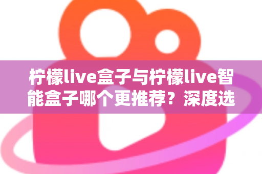 柠檬live盒子与柠檬live智能盒子哪个更推荐？深度选购指南帮你一文看懂两款电视盒子的核心差异