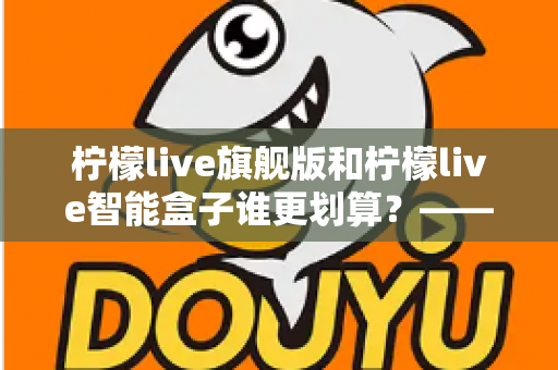 柠檬live旗舰版和柠檬live智能盒子谁更划算？——一篇帮你省钱的深度对比指南