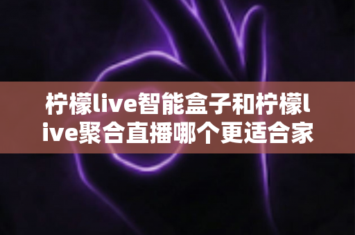 柠檬live智能盒子和柠檬live聚合直播哪个更适合家用？家庭观影方案全面对比指南