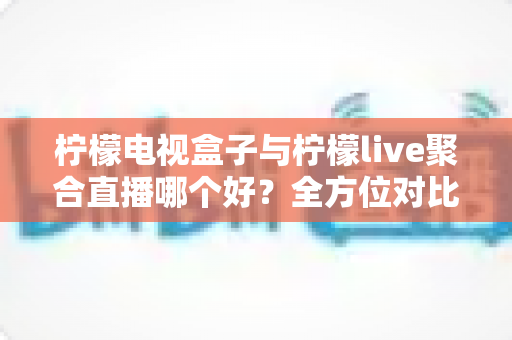 柠檬电视盒子与柠檬live聚合直播哪个好？全方位对比帮你找到最适合的观影方案