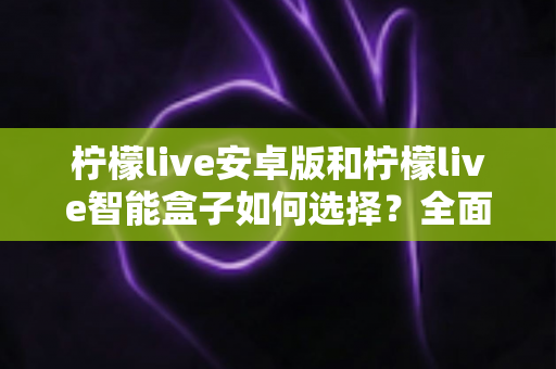 柠檬live安卓版和柠檬live智能盒子如何选择？全面对比评测助你找到最适合自己的观看方案