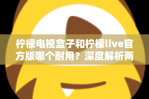 柠檬电视盒子和柠檬live官方版哪个耐用？深度解析两者寿命差异，帮你选对不踩坑