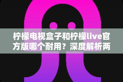 柠檬电视盒子和柠檬live官方版哪个耐用？深度解析两者寿命差异，帮你选对不踩坑