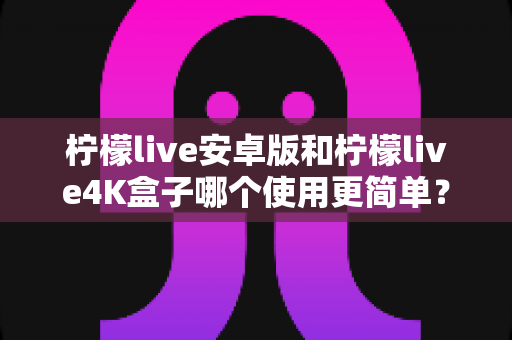柠檬live安卓版和柠檬live4K盒子哪个使用更简单？新手零门槛上手全攻略