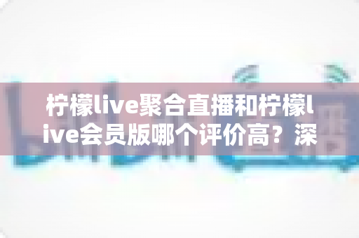 柠檬live聚合直播和柠檬live会员版哪个评价高？深度对比评测助你选对版本