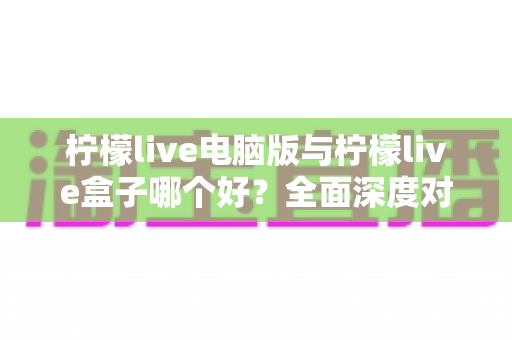 柠檬live电脑版与柠檬live盒子哪个好？全面深度对比分析，帮你找到最适合自己的观看方案