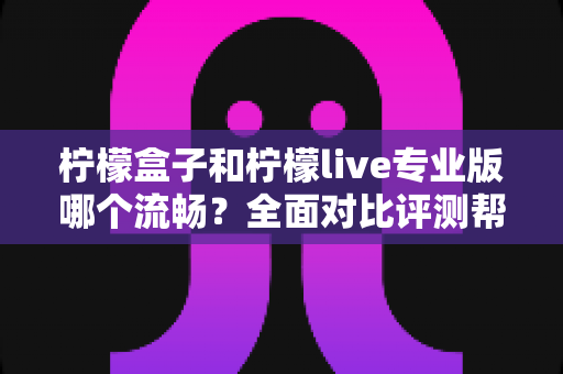 柠檬盒子和柠檬live专业版哪个流畅？全面对比评测帮你选出最佳流畅体验