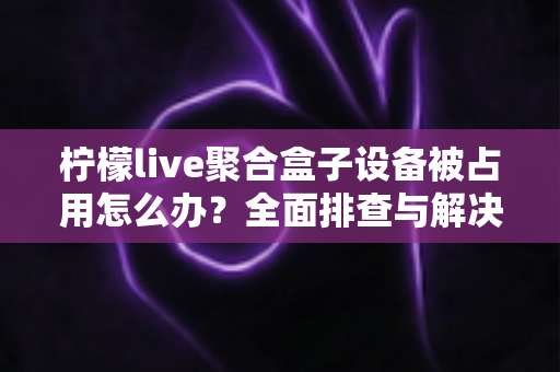 柠檬live聚合盒子设备被占用怎么办？全面排查与解决方案指南