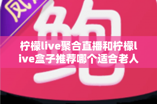柠檬live聚合直播和柠檬live盒子推荐哪个适合老人？长辈观看直播的最佳选择全解析