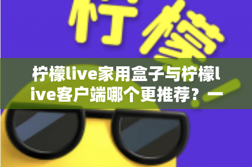 柠檬live家用盒子与柠檬live客户端哪个更推荐？一文读懂两种方案的优缺点与选购建议