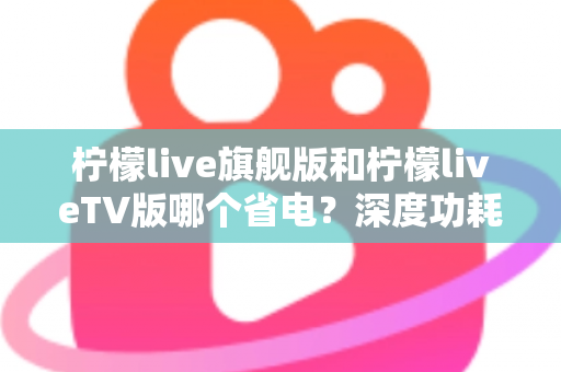 柠檬live旗舰版和柠檬liveTV版哪个省电？深度功耗对比与省电使用指南全解析