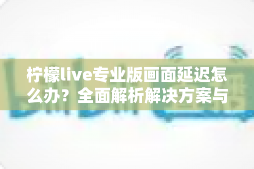 柠檬live专业版画面延迟怎么办?全面解析解决方案与优化技巧指南 柠檬live专业版画面延迟怎么办?全面解析解决方案与优化技巧指南