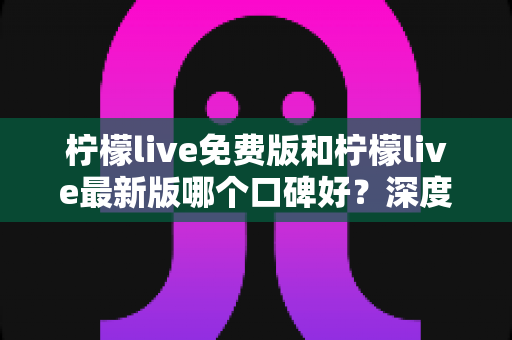 柠檬live免费版和柠檬live最新版哪个口碑好？深度对比评测助你选出最佳版本