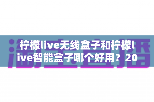 柠檬live无线盒子和柠檬live智能盒子哪个好用？2024年最全选购对比指南，帮你找到最适合的那一款