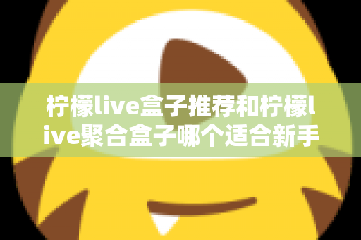柠檬live盒子推荐和柠檬live聚合盒子哪个适合新手?一篇看懂的对比评测与入门指南 柠檬live盒子推荐和柠檬live聚合盒子哪个适合新手?一篇看懂的对比评测与入门指南
