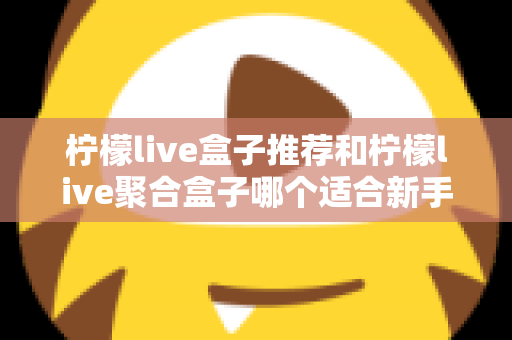 柠檬live盒子推荐和柠檬live聚合盒子哪个适合新手？一篇看懂的对比评测与入门指南