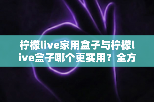 柠檬live家用盒子与柠檬live盒子哪个更实用？全方位选购对比指南助你轻松决策