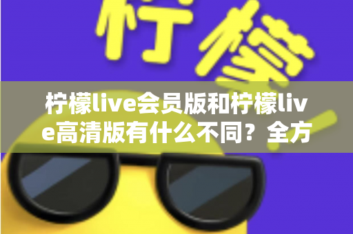 柠檬live会员版和柠檬live高清版有什么不同？全方位深度对比解析，帮你选出最适合自己的版本