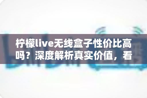 柠檬live无线盒子性价比高吗？深度解析真实价值，看完再决定买不买