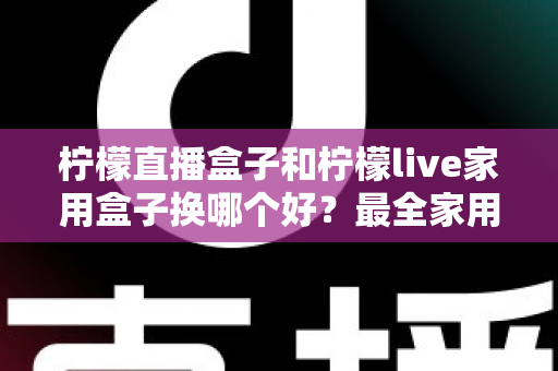 柠檬直播盒子和柠檬live家用盒子换哪个好？最全家用电视盒子选购指南与深度对比解析