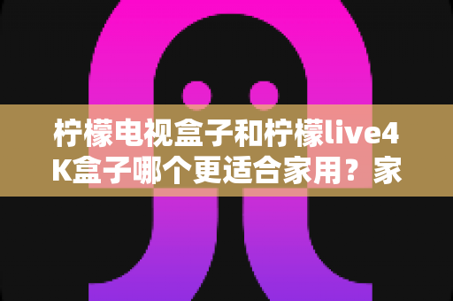 柠檬电视盒子和柠檬live4K盒子哪个更适合家用？家庭选购深度对比与实用指南