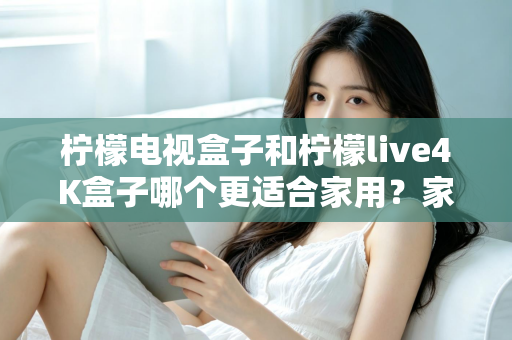 柠檬电视盒子和柠檬live4K盒子哪个更适合家用？家庭选购深度对比与实用指南