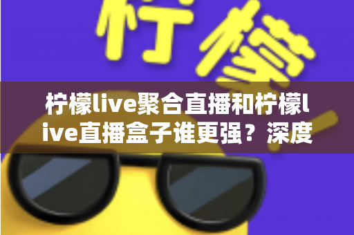 柠檬live聚合直播和柠檬live直播盒子谁更强？深度横评帮你选出最适合自己的直播神器